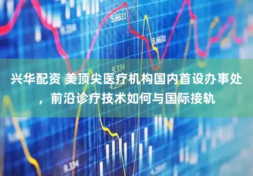 兴华配资 美顶尖医疗机构国内首设办事处，前沿诊疗技术如何与国际接轨