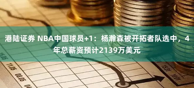 港陆证券 NBA中国球员+1：杨瀚森被开拓者队选中，4年总薪资预计2139万美元