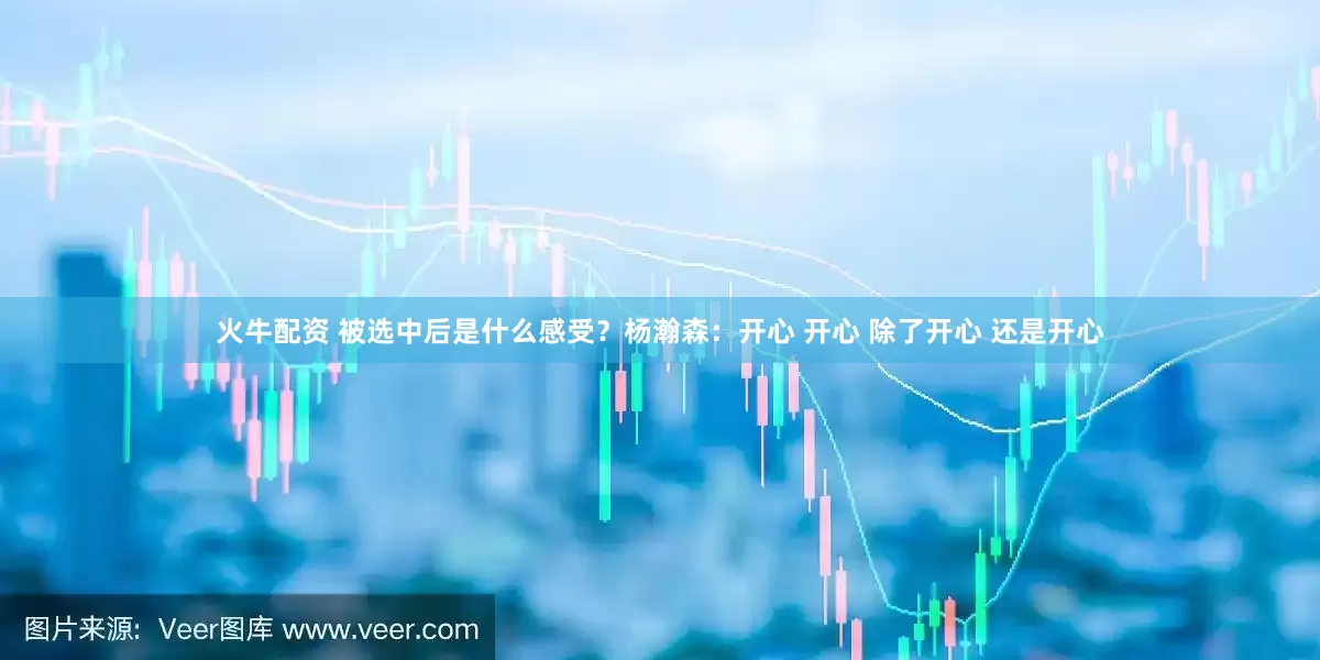 火牛配资 被选中后是什么感受？杨瀚森：开心 开心 除了开心 还是开心