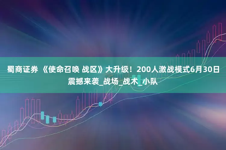 蜀商证券 《使命召唤 战区》大升级！200人激战模式6月30日震撼来袭_战场_战术_小队