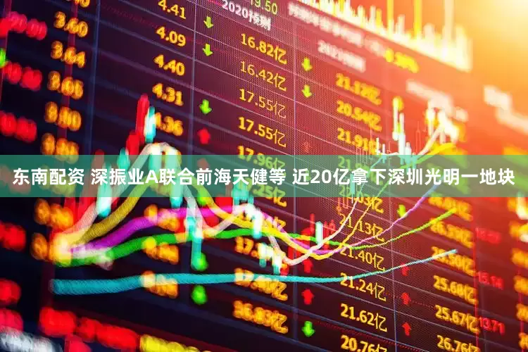 东南配资 深振业A联合前海天健等 近20亿拿下深圳光明一地块