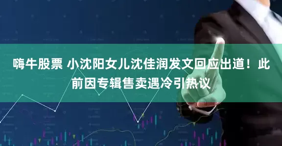 嗨牛股票 小沈阳女儿沈佳润发文回应出道！此前因专辑售卖遇冷引热议