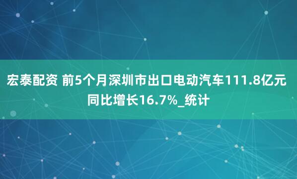 宏泰配资 前5个月深圳市出口电动汽车111.8亿元 同比增长16.7%_统计