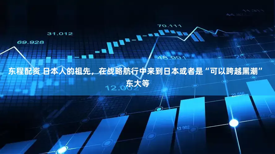 东程配资 日本人的祖先，在战略航行中来到日本或者是“可以跨越黑潮” 东大等