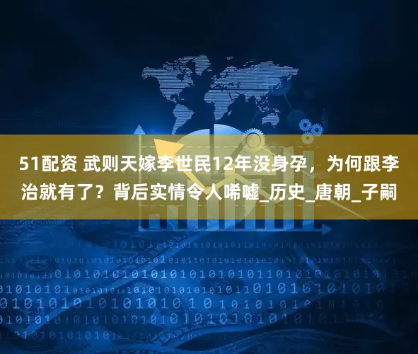 51配资 武则天嫁李世民12年没身孕，为何跟李治就有了？背后实情令人唏嘘_历史_唐朝_子嗣