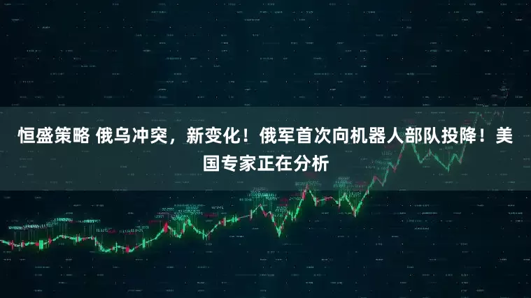 恒盛策略 俄乌冲突，新变化！俄军首次向机器人部队投降！美国专家正在分析