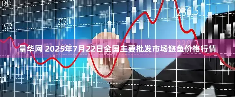 量华网 2025年7月22日全国主要批发市场鲢鱼价格行情