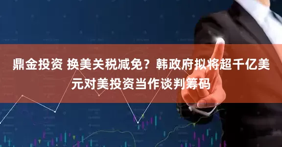 鼎金投资 换美关税减免？韩政府拟将超千亿美元对美投资当作谈判筹码