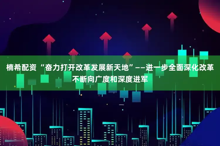 楠希配资 “奋力打开改革发展新天地”——进一步全面深化改革不断向广度和深度进军