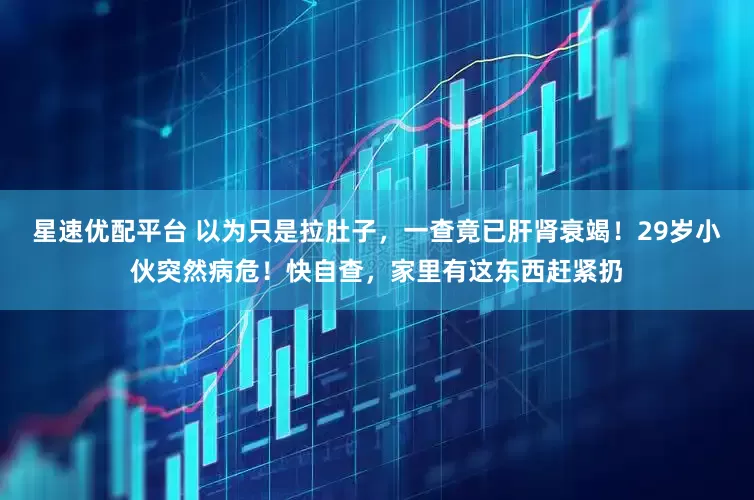 星速优配平台 以为只是拉肚子，一查竟已肝肾衰竭！29岁小伙突然病危！快自查，家里有这东西赶紧扔