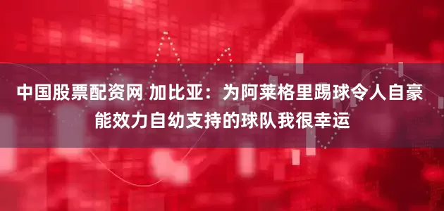 中国股票配资网 加比亚：为阿莱格里踢球令人自豪 能效力自幼支持的球队我很幸运