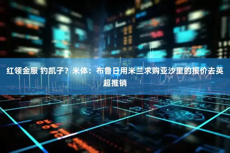 红领金服 钓凯子？米体：布鲁日用米兰求购亚沙里的报价去英超推销