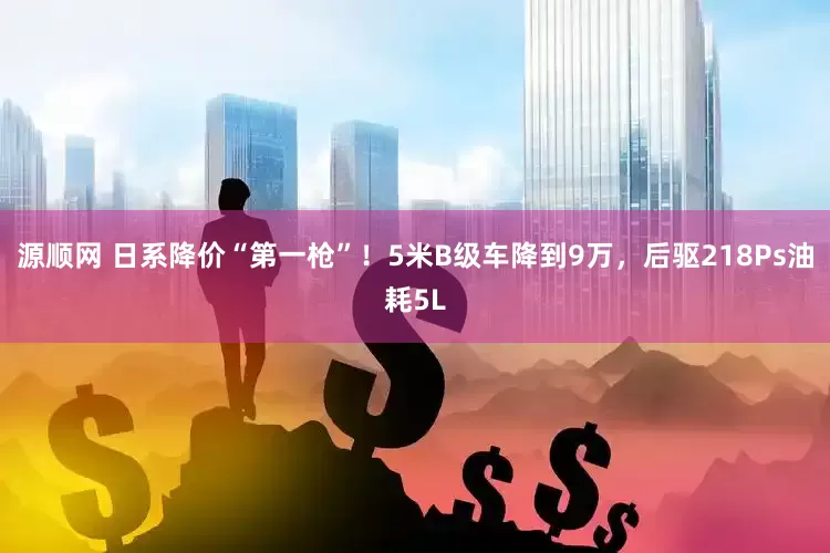 源顺网 日系降价“第一枪”！5米B级车降到9万，后驱218Ps油耗5L