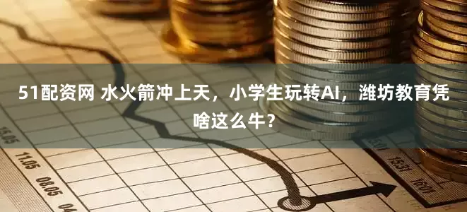 51配资网 水火箭冲上天，小学生玩转AI，潍坊教育凭啥这么牛？
