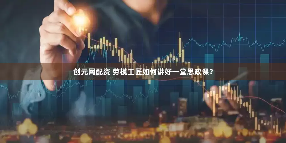 创元网配资 劳模工匠如何讲好一堂思政课？