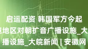 启运配资 韩国军方今起拆除边境地区对朝扩音广播设施_大皖新闻 | 安徽网