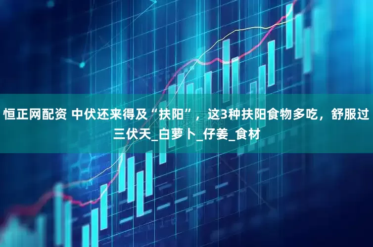 恒正网配资 中伏还来得及“扶阳”，这3种扶阳食物多吃，舒服过三伏天_白萝卜_仔姜_食材