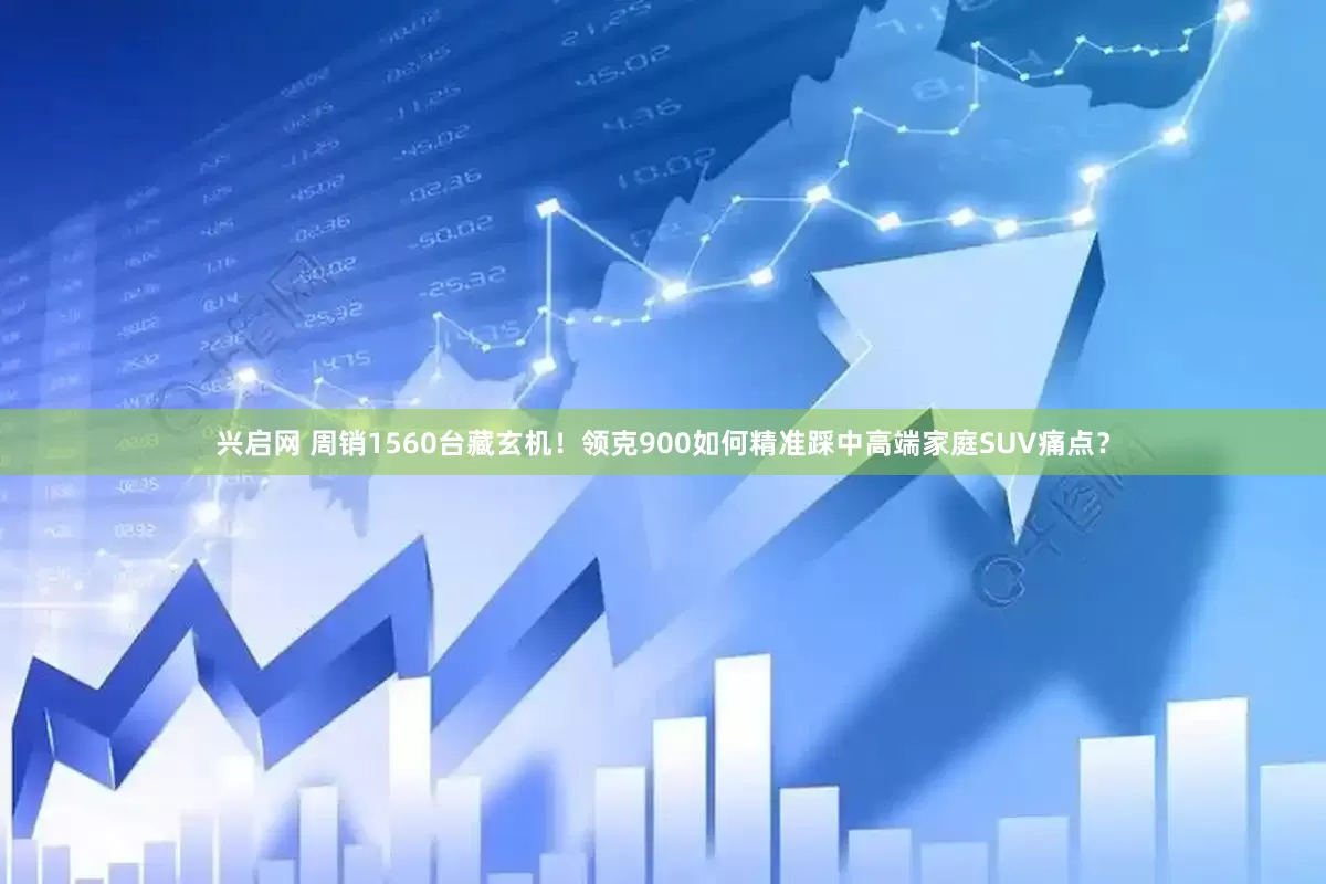 兴启网 周销1560台藏玄机！领克900如何精准踩中高端家庭SUV痛点？
