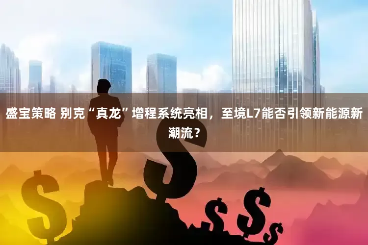 盛宝策略 别克“真龙”增程系统亮相，至境L7能否引领新能源新潮流？