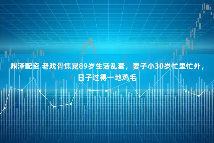 鼎泽配资 老戏骨焦晃89岁生活乱套，妻子小30岁忙里忙外，日子过得一地鸡毛