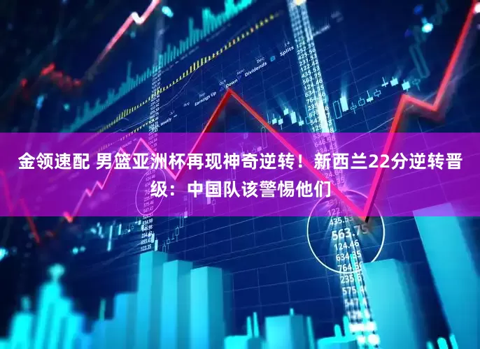 金领速配 男篮亚洲杯再现神奇逆转！新西兰22分逆转晋级：中国队该警惕他们