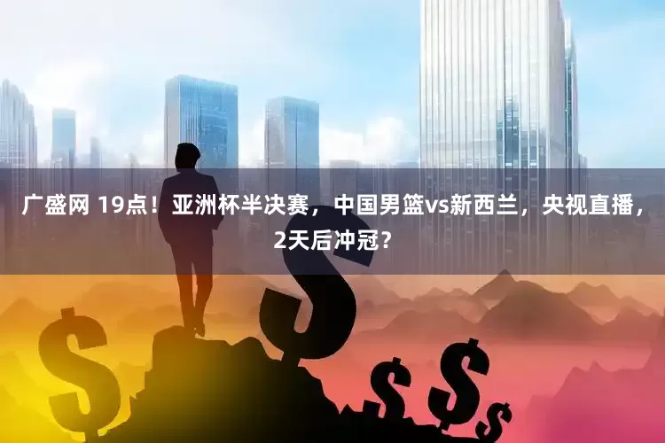 广盛网 19点！亚洲杯半决赛，中国男篮vs新西兰，央视直播，2天后冲冠？