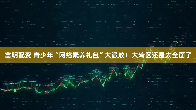 富明配资 青少年“网络素养礼包”大派放！大湾区还是太全面了