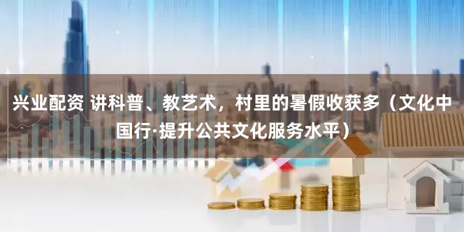 兴业配资 讲科普、教艺术，村里的暑假收获多（文化中国行·提升公共文化服务水平）