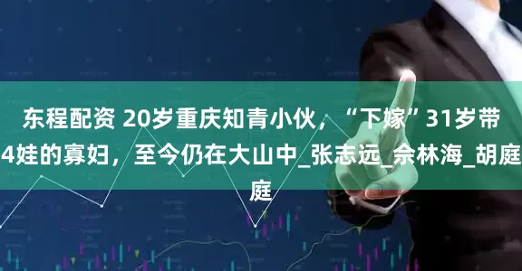 东程配资 20岁重庆知青小伙，“下嫁”31岁带4娃的寡妇，至今仍在大山中_张志远_佘林海_胡庭