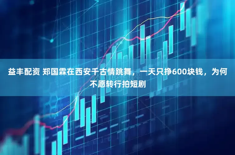益丰配资 郑国霖在西安千古情跳舞，一天只挣600块钱，为何不愿转行拍短剧
