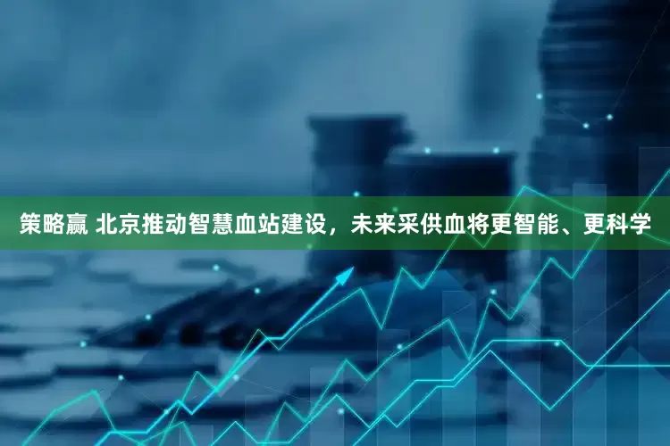 策略赢 北京推动智慧血站建设，未来采供血将更智能、更科学