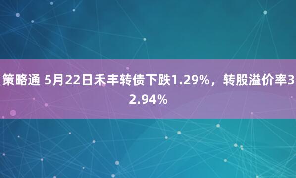 策略通 5月22日禾丰转债下跌1.29%，转股溢价率32.94%