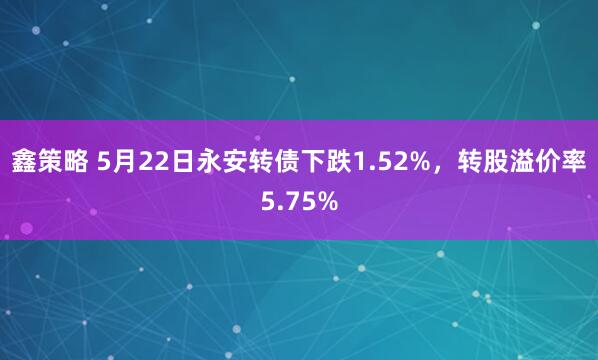 鑫策略 5月22日永安转债下跌1.52%，转股溢价率5.75%