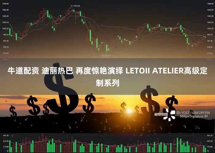 牛道配资 迪丽热巴 再度惊艳演绎 LETOII ATELIER高级定制系列
