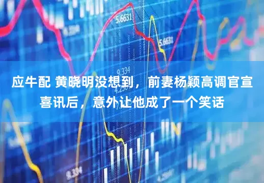应牛配 黄晓明没想到,前妻杨颖高调官宣喜讯后,意外让他成了一个笑话