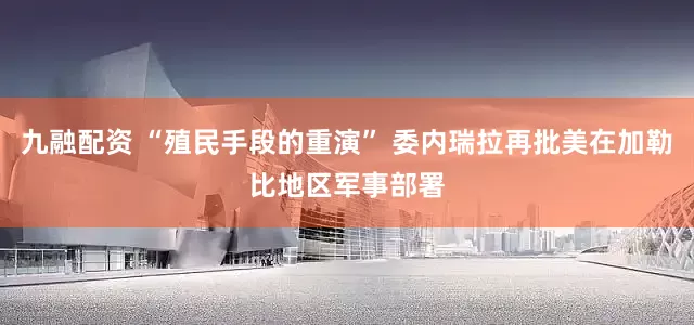 九融配资 “殖民手段的重演” 委内瑞拉再批美在加勒比地区军事部署