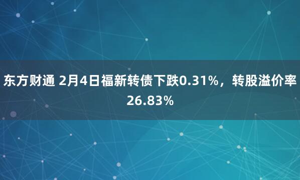 东方财通 2月4日福新转债下跌0.31%，转股溢价率26.83%