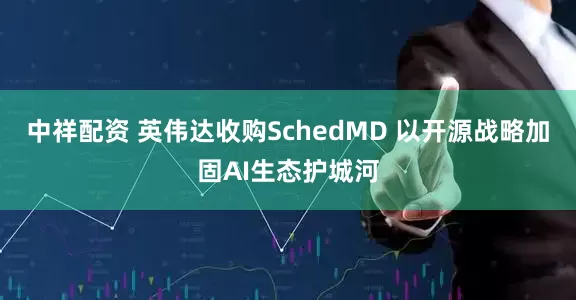 中祥配资 英伟达收购SchedMD 以开源战略加固AI生态护城河