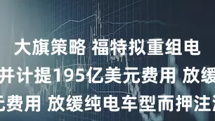大旗策略 福特拟重组电动车业务并计提195亿美元费用 放缓纯电车型而押注混动