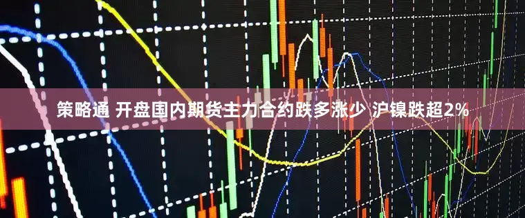 策略通 开盘国内期货主力合约跌多涨少 沪镍跌超2%