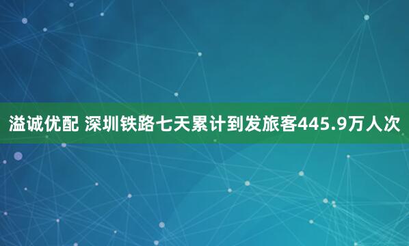 溢诚优配 深圳铁路七天累计到发旅客445.9万人次