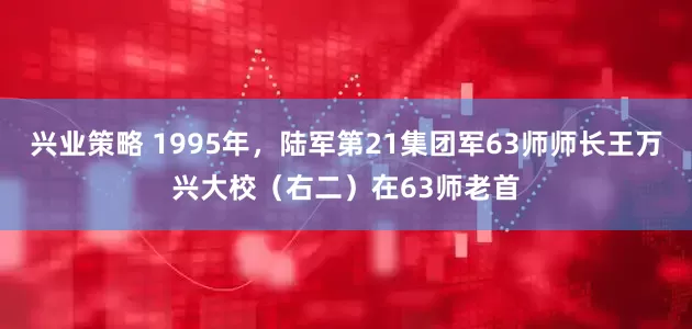 兴业策略 1995年，陆军第21集团军63师师长王万兴大校（右二）在63师老首