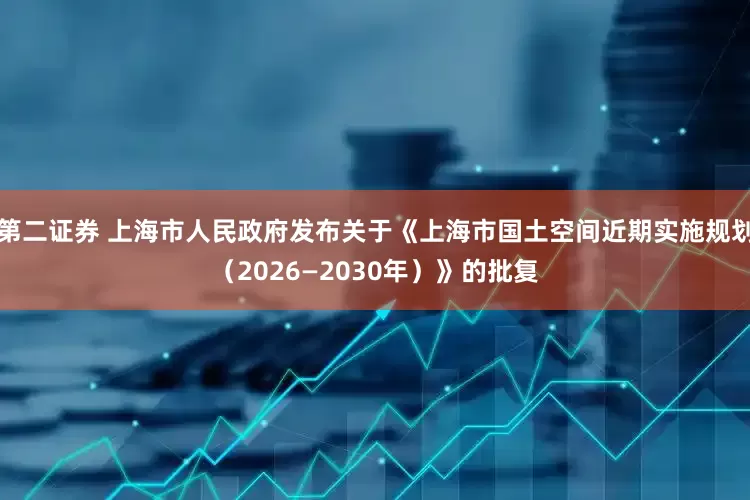 第二证券 上海市人民政府发布关于《上海市国土空间近期实施规划（2026—2030年）》的批复