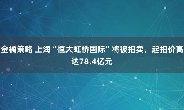 金橘策略 上海“恒大虹桥国际”将被拍卖，起拍价高达78.4亿元